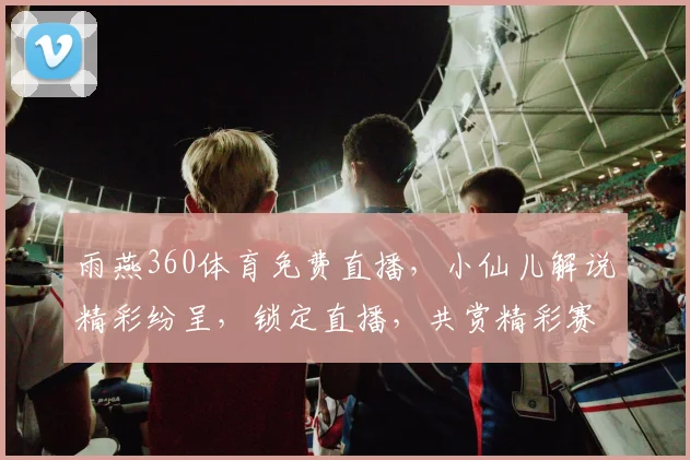 雨燕360体育免费直播，小仙儿解说精彩纷呈，锁定直播，共赏精彩赛事，不容错过